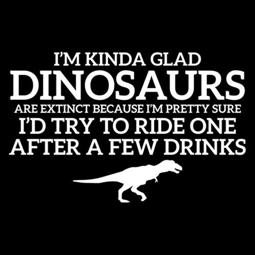 I'm Glad Dinosaurs Are Extinct, Pretty Sure I'd Try To Ride One After A Few Drinks - Roadkill T Shirts